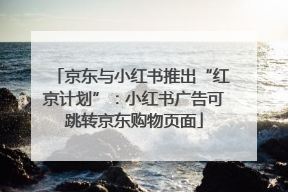 京东与小红书推出“红京计划”：小红书广告可跳转京东购物页面