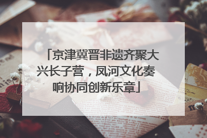 京津冀晋非遗齐聚大兴长子营，凤河文化奏响协同创新乐章