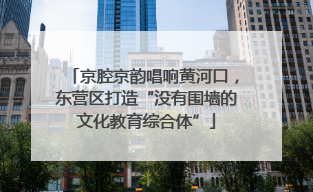 京腔京韵唱响黄河口，东营区打造“没有围墙的文化教育综合体”