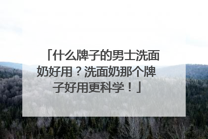 什么牌子的男士洗面奶好用？洗面奶那个牌子好用更科学！