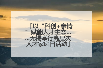 以“科创+亲情”赋能人才生态……无锡举行高层次人才家庭日活动