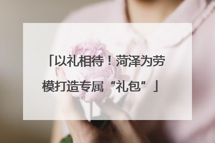以礼相待！菏泽为劳模打造专属“礼包”