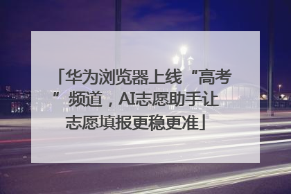 华为浏览器上线“高考”频道，AI志愿助手让志愿填报更稳更准