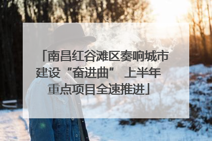 南昌红谷滩区奏响城市建设“奋进曲” 上半年重点项目全速推进