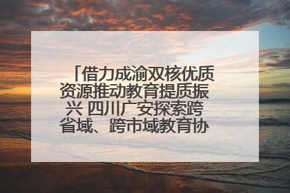 借力成渝双核优质资源推动教育提质振兴 四川广安探索跨省域、跨市域教育协同发展新路径