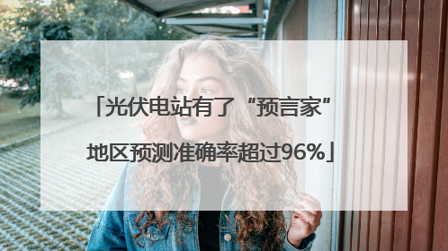 光伏电站有了“预言家” 地区预测准确率超过96%
