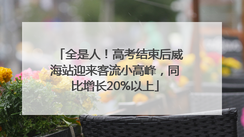 全是人！高考结束后威海站迎来客流小高峰，同比增长20%以上