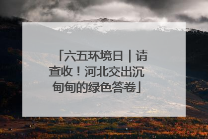 六五环境日｜请查收！河北交出沉甸甸的绿色答卷