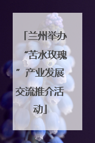 兰州举办“苦水玫瑰”产业发展交流推介活动