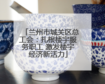 兰州市城关区总工会：扎根楼宇服务职工 激发楼宇经济新活力