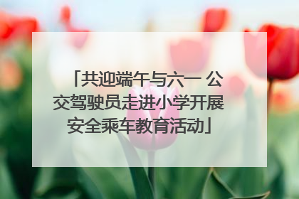 共迎端午与六一 公交驾驶员走进小学开展安全乘车教育活动