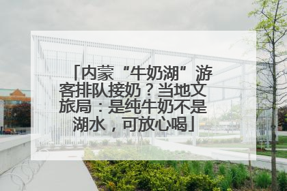 内蒙“牛奶湖”游客排队接奶？当地文旅局：是纯牛奶不是湖水，可放心喝