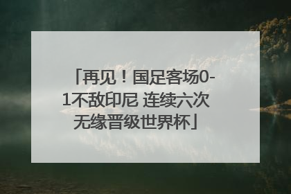 再见！国足客场0-1不敌印尼 连续六次无缘晋级世界杯