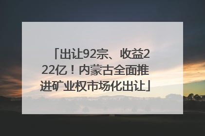 出让92宗、收益222亿！内蒙古全面推进矿业权市场化出让