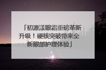 初源漾眼霜重磅革新升级！硬核突破带来全新眼部护理体验