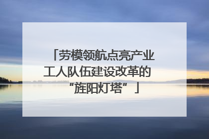 劳模领航点亮产业工人队伍建设改革的“旌阳灯塔”