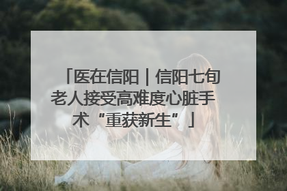 医在信阳｜信阳七旬老人接受高难度心脏手术“重获新生”