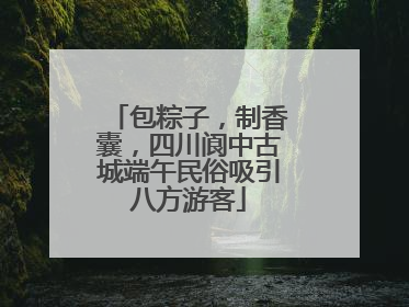 包粽子，制香囊，四川阆中古城端午民俗吸引八方游客