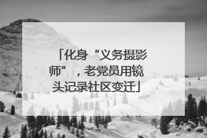 化身“义务摄影师”，老党员用镜头记录社区变迁