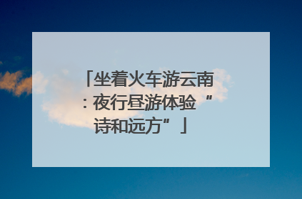 坐着火车游云南：夜行昼游体验“诗和远方”