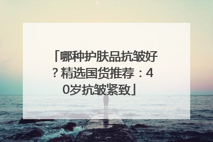 哪种护肤品抗皱好？精选国货推荐：40岁抗皱紧致