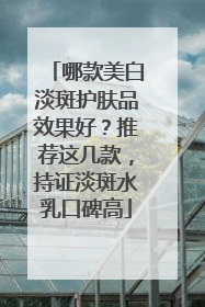 哪款美白淡斑护肤品效果好？推荐这几款，持证淡斑水乳口碑高