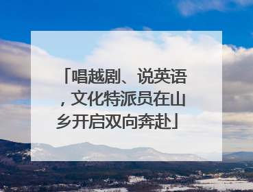唱越剧、说英语，文化特派员在山乡开启双向奔赴
