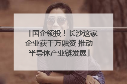 国企领投！长沙这家企业获千万融资 推动半导体产业链发展