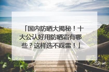 国内防晒大揭秘！十大公认好用防晒霜有哪些？这样选不踩雷！