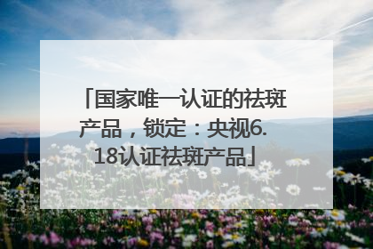 国家唯一认证的祛斑产品，锁定：央视6.18认证祛斑产品