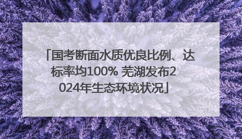 国考断面水质优良比例、达标率均100% 芜湖发布2024年生态环境状况