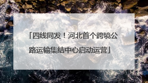 四线同发！河北首个跨境公路运输集结中心启动运营