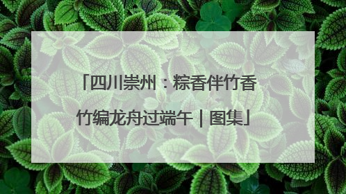 四川崇州：粽香伴竹香 竹编龙舟过端午｜图集