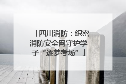 四川消防：织密消防安全网守护学子“逐梦考场”