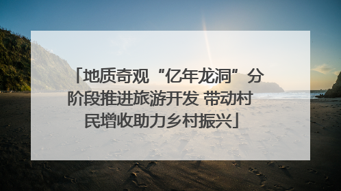 地质奇观“亿年龙洞”分阶段推进旅游开发 带动村民增收助力乡村振兴