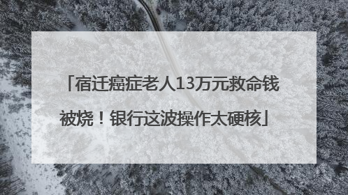 宿迁癌症老人13万元救命钱被烧！银行这波操作太硬核