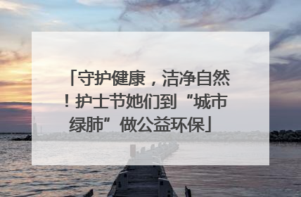 守护健康，洁净自然！护士节她们到“城市绿肺”做公益环保