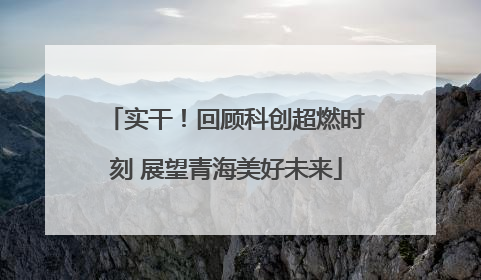 实干！回顾科创超燃时刻 展望青海美好未来