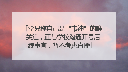 堂兄称自己是“韦神”的唯一关注，正与学校沟通开号后续事宜，暂不考虑直播