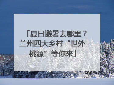 夏日避暑去哪里？兰州四大乡村“世外桃源”等你来