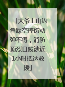 大爷上山钓鱼踩空摔伤动弹不得，消防顶烈日跋涉近1小时抵达救援