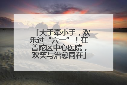 大手牵小手，欢乐过“六一”！在普陀区中心医院，欢笑与治愈同在