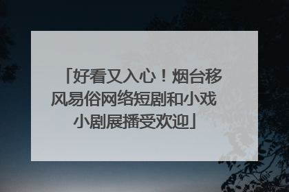 好看又入心！烟台移风易俗网络短剧和小戏小剧展播受欢迎