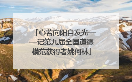 心若向阳自发光——记第九届全国道德模范获得者姚何林