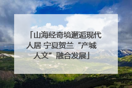 山海经奇境邂逅现代人居 宁夏贺兰“产城人文”融合发展