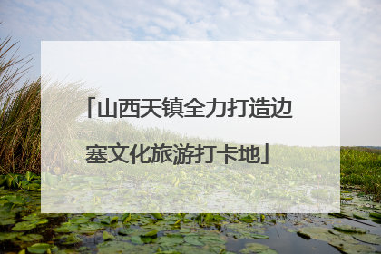 山西天镇全力打造边塞文化旅游打卡地