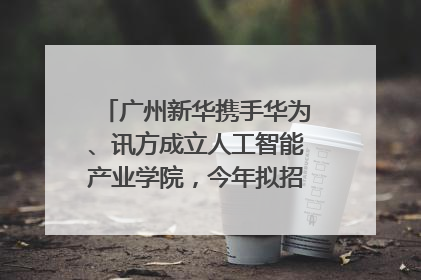 广州新华携手华为、讯方成立人工智能产业学院，今年拟招生150人