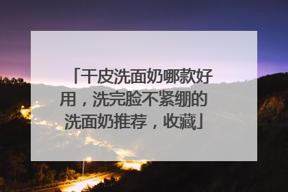 干皮洗面奶哪款好用，洗完脸不紧绷的洗面奶推荐，收藏