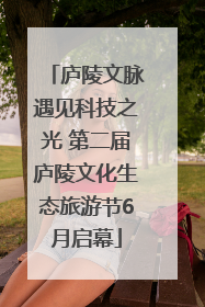 庐陵文脉遇见科技之光 第二届庐陵文化生态旅游节6月启幕