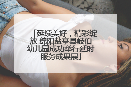 延续美好，精彩绽放 绵阳盐亭县岐伯幼儿园成功举行延时服务成果展